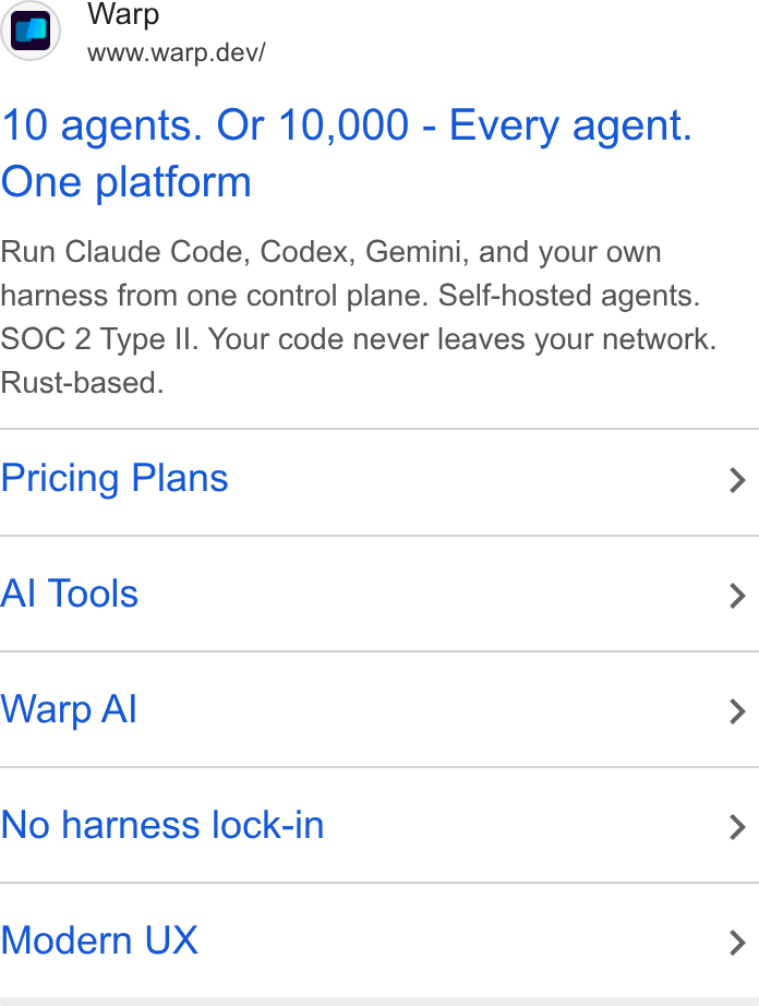 Warp ad on Google Ads: Warp www.warp.dev/ 10 agents. Or 10,000 - Every agent. One platform Run Claude Code, Codex, Gemini, and your own harness from one control plane. Self-hosted agents. SOC 2 Type Il. Your code never leaves your network. Rust-based. Pricing Plans > Al Tools > Warp Al > No harness lock-in > Modern UX >
