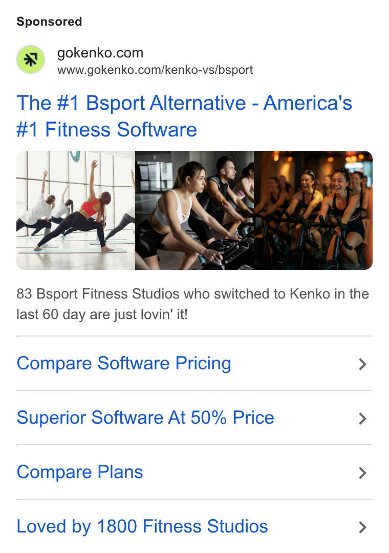 Kenko AI ad on Google Ads: www.gokenko.com/kenko-vs/bsport The #1 Bsport Alternative - America's #1 Fitness Software 83 Bsport Fitness Studios who switched to Kenko in the last 60 day are just lovin’ it! Compare Software Pricing > Superior Software At 50% Price > Compare Plans > Loved by 1800 Fitness Studios >