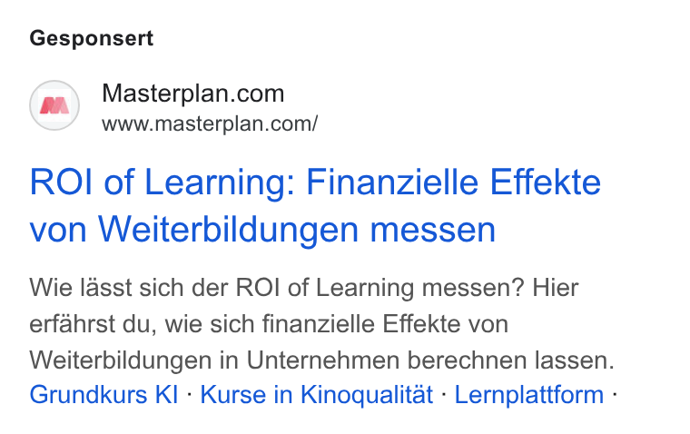 Masterplan.com ad on Google Ads: www.masterplan.com/ ROI of Learning: Finanzielle Effekte von Weiterbildungen messen Wie lasst sich der ROI of Learning messen? Hier erfahrst du, wie sich finanzielle Effekte von Weiterbildungen in Unternehmen berechnen lassen. Grundkurs KI - Kurse in Kinoqualitat - Lernplattform -