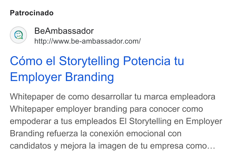 BeAmbassador ad on Google Ads: Patrocinado Como el Storytelling Potencia tu Employer Branding Whitepaper de como desarrollar tu marca empleadora Whitepaper employer branding para conocer como empoderar a tus empleados El Storytelling en Employer Branding refuerza la conexién emocional con candidatos y mejora la imagen de tu empresa como...
