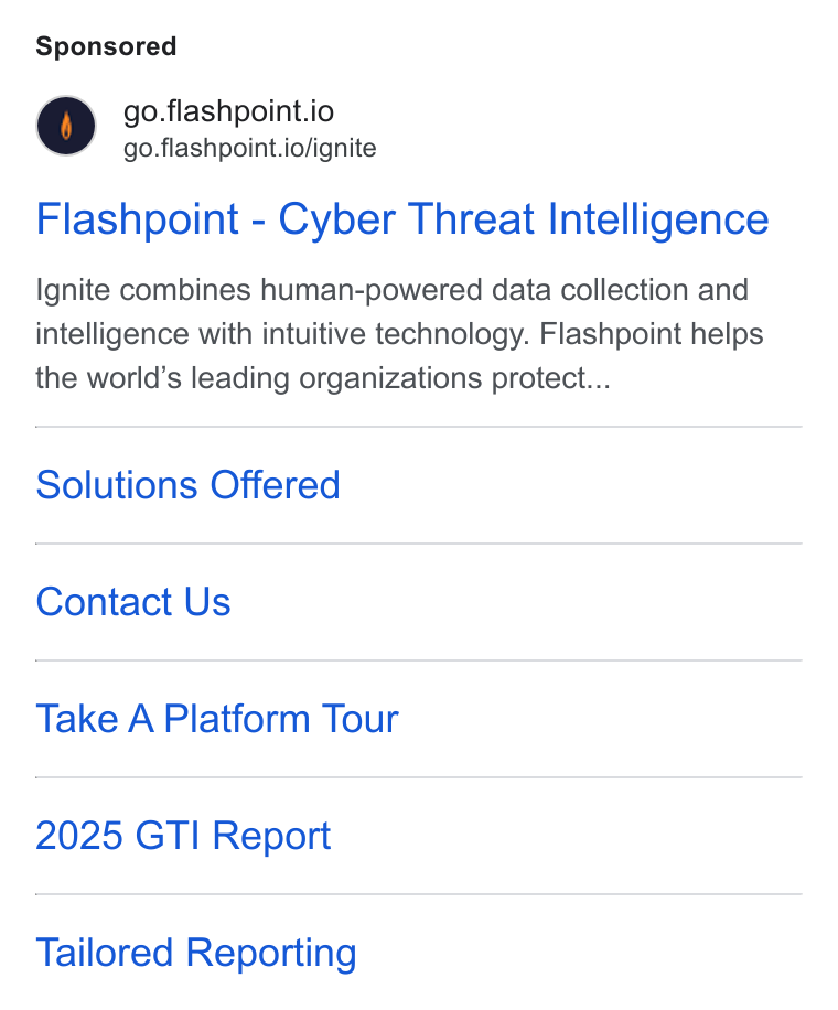Flashpoint ad on Google Ads: go.flashpoint.io go.flashpoint.io/ignite Flashpoint - Cyber Threat Intelligence Ignite combines human-powered data collection and intelligence with intuitive technology. Flashpoint helps the world’s leading organizations protect... Solutions Offered Contact Us Take A Platform Tour 2025 GTI Report Tailored Reporting