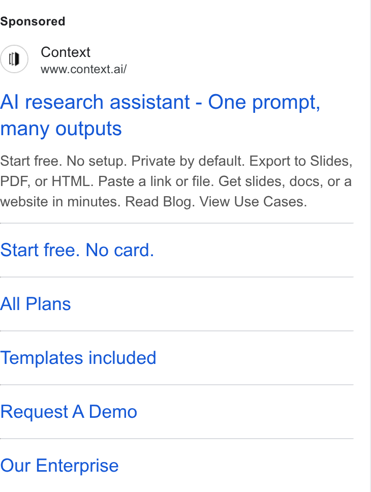 Context ad on Google Ads: Context www.context.ai/ Al research assistant - One prompt, many outputs Start free. No setup. Private by default. Export to Slides, PDF, or HTML. Paste a link or file. Get slides, docs, or a website in minutes. Read Blog. View Use Cases. Start free. No card. All Plans Templates included Request A Demo Our Enterprise
