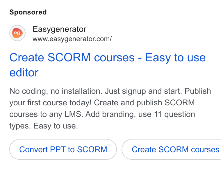 Easygenerator ad on Google Ads: Create SCORM courses - Easy to use editor No coding, no installation. Just signup and start. Publish your first course today! Create and publish SCORM courses to any LMS. Add branding, use 11 question types. Easy to use. Convert PPT to SCORM ( Create SCORM courses