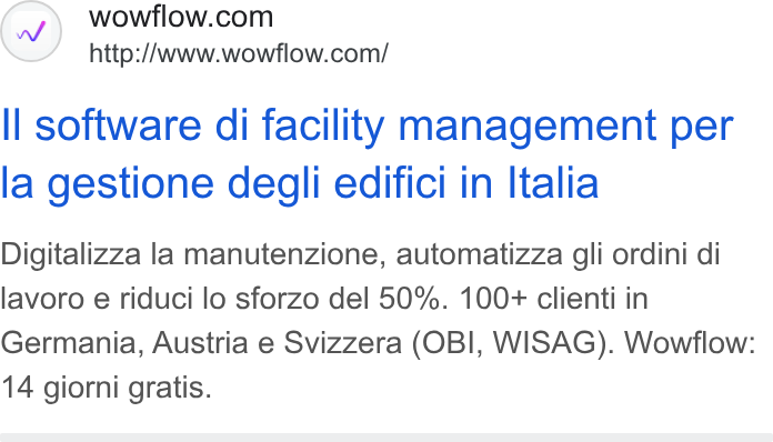 Wowflow ad on Google Ads: http:/Awww.wowflow.com/ ll software di facility management per la gestione degli edifici in Italia Digitalizza la manutenzione, automatizza gli ordini di lavoro e riduci lo sforzo del 50%. 100+ clienti in Germania, Austria e Svizzera (OBI, WISAG). Wowflow: 14 giorni gratis.