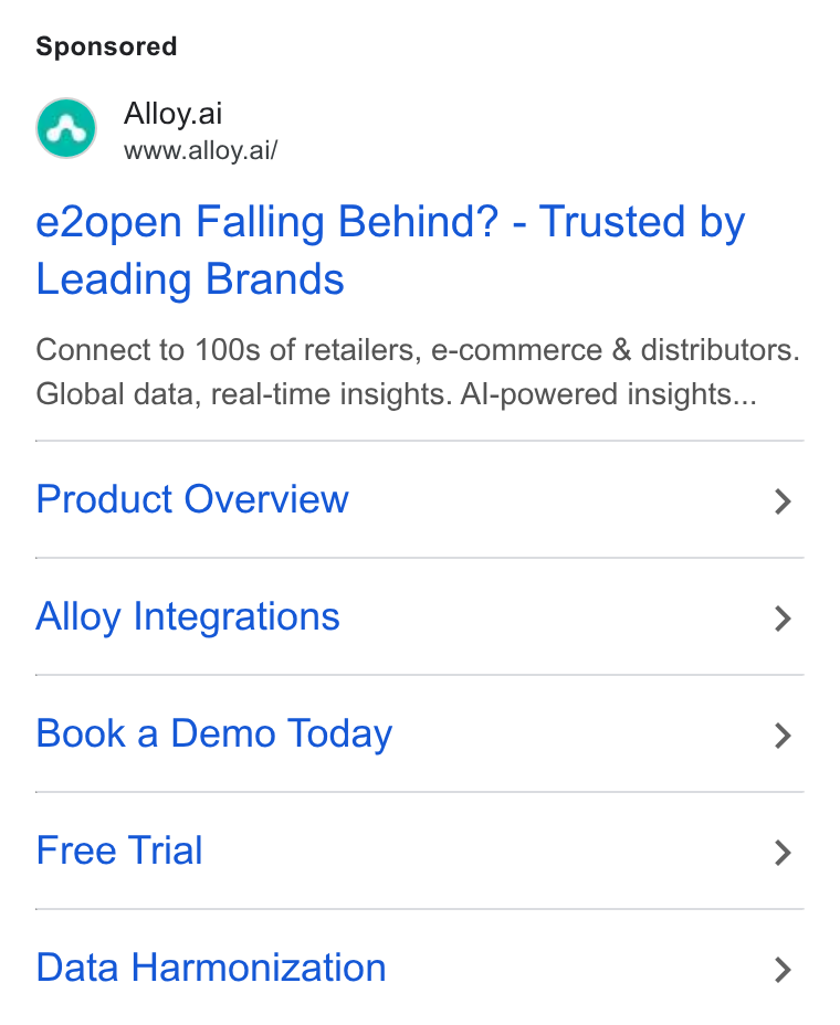 Alloy.ai ad on Google Ads: Alloy.ai www.alloy.ai/ e2open Falling Behind? - Trusted by Leading Brands Connect to 100s of retailers, e-commerce & distributors. Global data, real-time insights. Al-powered insights... Product Overview > Alloy Integrations > Book a Demo Today > Free Trial > Data Harmonization >