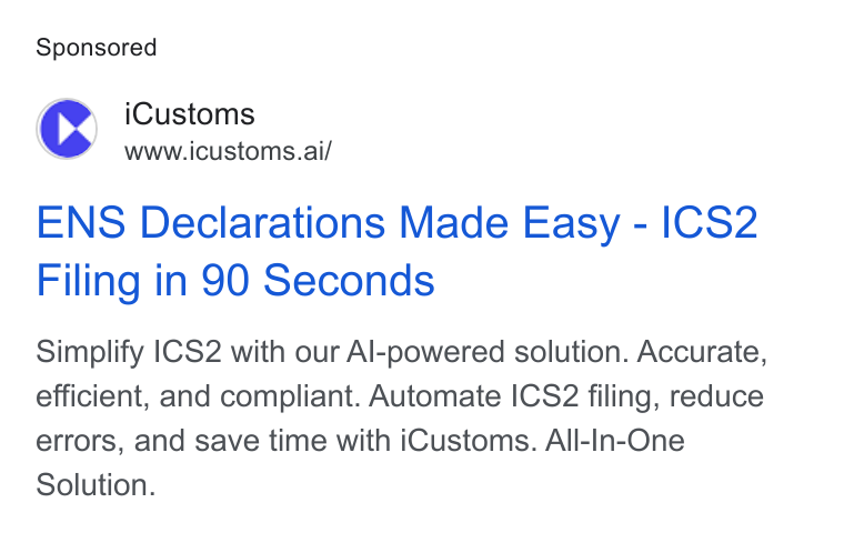 iCustoms.ai ad on Google Ads: i Customs www.icustoms.ai/ ENS Declarations Made Easy - ICS2 Filing in 90 Seconds Simplify |CS2 with our Al-powered solution. Accurate, efficient, and compliant. Automate ICS2 filing, reduce errors, and save time with i Customs. All-In-One Solution.