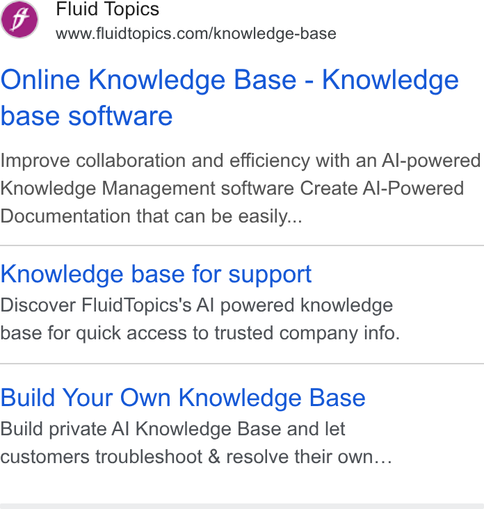 Fluid Topics ad on Google Ads: Online Knowledge Base - Knowledge base software Improve collaboration and efficiency with an Al-powered Knowledge Management software Create Al-Powered Documentation that can be easily... Knowledge base for support Discover Fluid Topics's Al powered knowledge base for quick access to trusted company info. Build Your Own Knowledge Base Build private Al Knowledge Base and let customers troubleshoot & resolve their own...