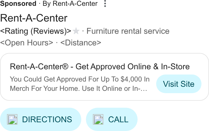 Rent-A-Center ad on Google Ads: Sponsored « By Rent-A-Center Rent-A-Center Rating (Reviews)> % - Furniture rental service Open Hours> - <Distance> Rent-A-Center® - Get Approved Online & In-Store You Could Get Approved For Up To $4,000 In Vis t Sit Merch For Your Home. Use It Online or In-... ISIE ol e { [le] DIRECTIONS ) ( fie] CALL )