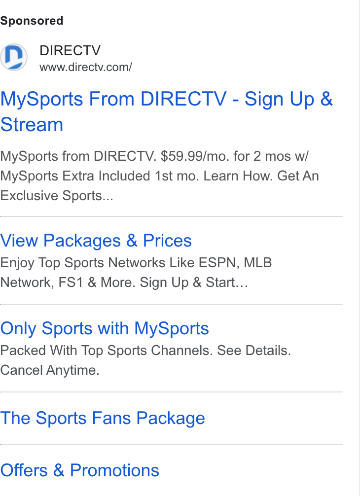 DirecTV ad on Google Ads: My Sports From DIRECTV - Sign Up & Stream My Sports from DIRECTV. $59.99/mo. for 2 mos w/ My Sports Extra Included 1st mo. Learn How. Get An Exclusive Sports... View Packages & Prices Enjoy Top Sports Networks Like ESPN, MLB Network, FS1 & More. Sign Up & Start... Only Sports with My Sports Packed With Top Sports Channels. See Details. Cancel Anytime. The Sports Fans Package Offers & Promotions
