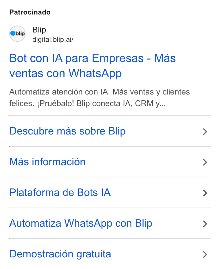Blip ad on Google Ads: Patrocinado Blip digital. blip.ai/ Bot con ! A para Empresas - Mas ventas con Whats App Automatiza atencién con IA. Mas ventas y clientes felices. j Pruébalo! Blip conecta IA, CRM y... Descubre mas sobre Blip Mas informacion Plataforma de Bots IA Automatiza Whats App con Blip Demostracién gratuita