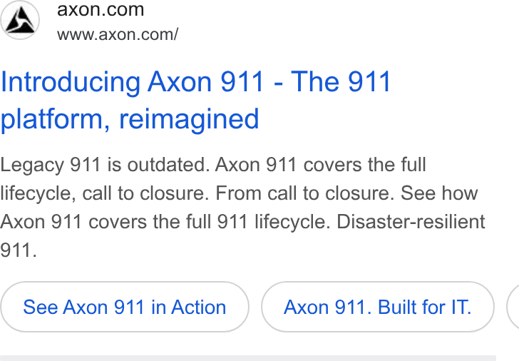 Axon ad on Google Ads: www.axon.com/ Introducing Axon 911 - The 911 platform, reimagined Legacy 911 is outdated. Axon 911 covers the full lifecycle, call to closure. From call to closure. See how Axon 911 covers the full 911 lifecycle. Disaster-resilient See Axon 911 in Action Axon 911. Built for IT. (