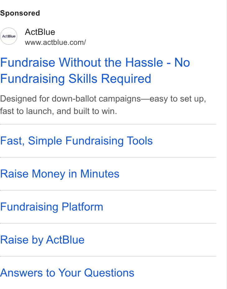 ActBlue ad on Google Ads: Fundraise Without the Hassle - No Fundraising Skills Required Designed for down-ballot campaigns—easy to set up, fast to launch, and built to win. Fast, Simple Fundraising Tools Raise Money in Minutes Fundraising Platform Raise by Act Blue Answers to Your Questions