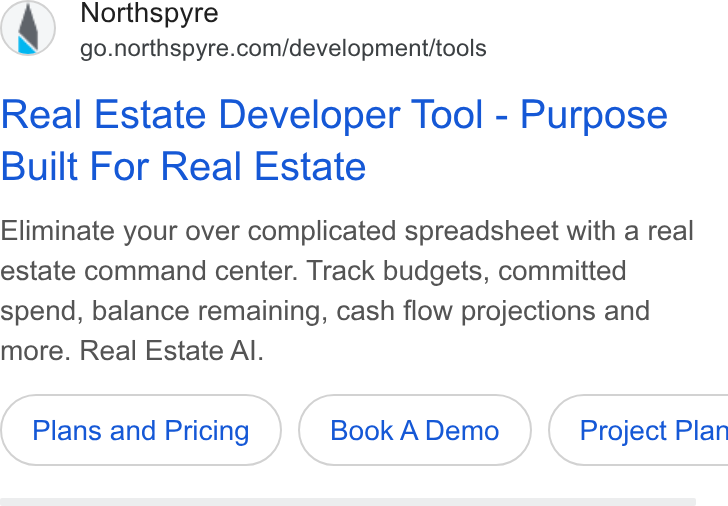 Northspyre ad on Google Ads: Real Estate Developer Tool - Purpose Built For Real Estate Eliminate your over complicated spreadsheet with a real estate command center. Track budgets, committed spend, balance remaining, cash flow projections and more. Real Estate Al. Plans and Pricing Book ADemo )} ( Project Plan