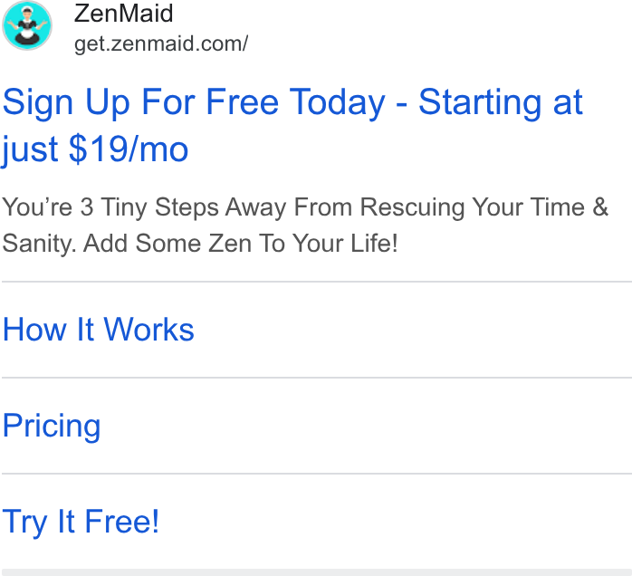 ZenMaid ad on Google Ads: ee Zen Maid Sign Up For Free Today - Starting at just $19/mo You're 3 Tiny Steps Away From Rescuing Your Time & Sanity. Add Some Zen To Your Life! How It Works Pricing Try It Free!