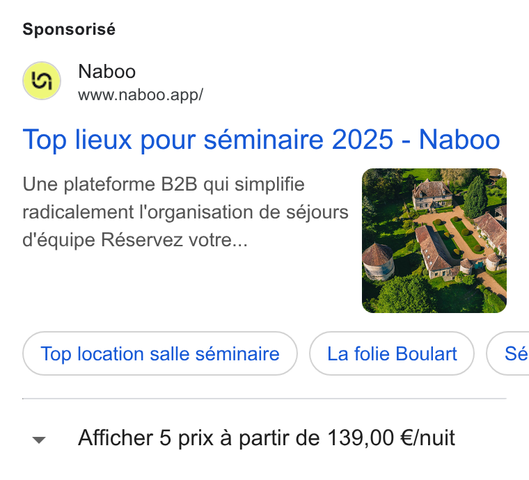 Naboo ad on Google Ads: Sponsorisé (a) Naboo www.naboo.app/ Top lieux pour séminaire 2025 - Naboo Une plateforme B2B qui simplifie radicalement l'organisation de séjours : d'équipe Réservez votre... ‘ Top location salle séminaire La folie Boulart } ( Sé Afficher 5 prix a partir de 139,00 €/nuit
