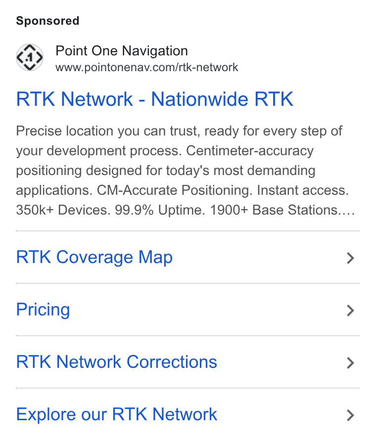 Point One Navigation ad on Google Ads: RTK Network - Nationwide RTK Precise location you can trust, ready for every step of your development process. Centimeter-accuracy positioning designed for today's most demanding applications. CM-Accurate Positioning. Instant access. 350k+ Devices. 99.9% Uptime. 1900+ Base Stations.... RTK Coverage Map Pricing RTK Network Corrections Explore our RTK Network
