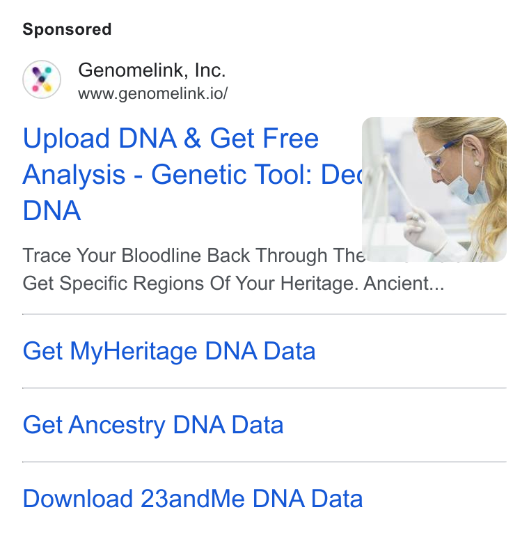 Genomelink ad on Google Ads: Genomelink, Inc. www.genomelink.io/ Upload DNA & Get Free Analysis - Genetic Tool: De¢ a\ DNA | Trace Your Bloodline Back Through Ther Get Specific Regions Of Your Heritage. Ancient... Get My Heritage DNA Data Get Ancestry DNA Data Download 23and Me DNA Data