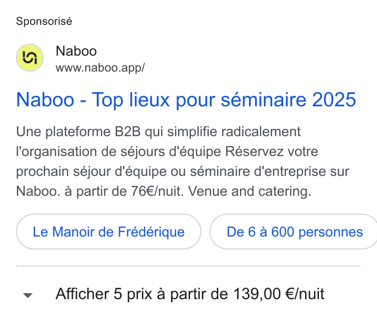 Naboo ad on Google Ads: Sponsorisé Naboo www.naboo.app/ Naboo - Top lieux pour séminaire 2025 Une plateforme B2B qui simplifie radicalement organisation de séjours d'équipe Réservez votre prochain séjour d'équipe ou séminaire d'entreprise sur Naboo. a partir de 76€/nuit. Venue and catering. Le Manoir de Frédérique _} ( De 6a 600 personnes ~v Afficher 5 prix a partir de 139,00 €/nuit