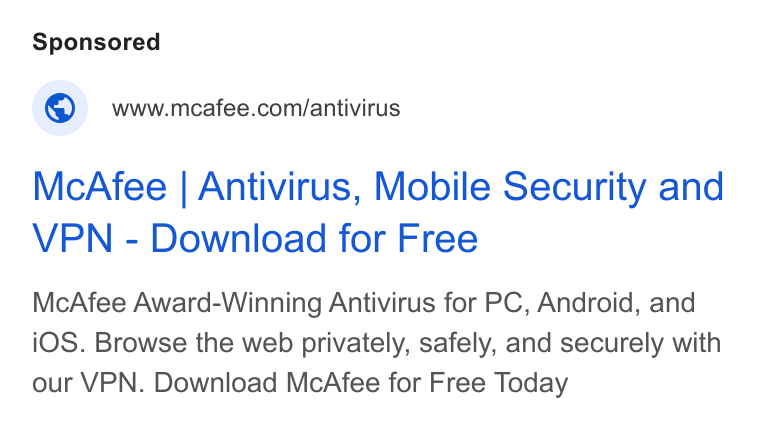 McAfee ad on Google Ads: Mc Afee | Antivirus, Mobile Security and VPN - Download for Free Mc Afee Award-Winning Antivirus for PC, Android, and i OS. Browse the web privately, safely, and securely with our VPN. Download Mc Afee for Free Today
