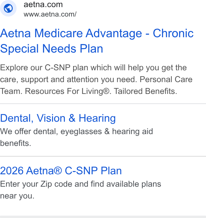 Aetna ad on Google Ads: www.aetna.com/ Aetna Medicare Advantage - Chronic Special Needs Plan Explore our C-SNP plan which will help you get the care, support and attention you need. Personal Care Team. Resources For Living®. Tailored Benefits. Dental, Vision & Hearing We offer dental, eyeglasses & hearing aid benefits. 2026 Aetna® C-SNP Plan Enter your Zip code and find available plans near you.
