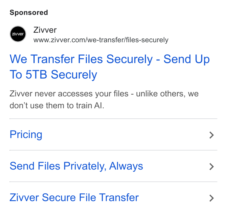 Zivver ad on Google Ads: We Transfer Files Securely - Send Up To 5TB Securely Zivver never accesses your files - unlike others, we don't use them to train Al. Pricing > Send Files Privately, Always > Zivver Secure File Transfer >