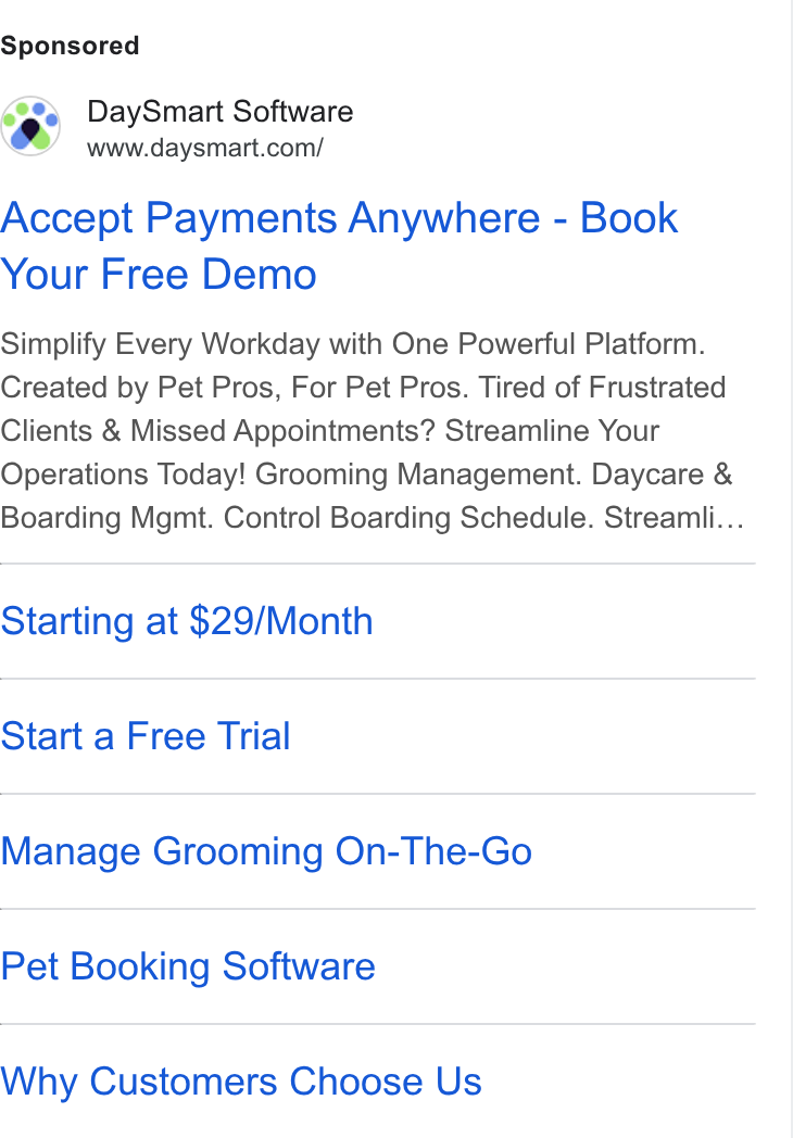 DaySmart ad on Google Ads: Accept Payments Anywhere - Book Your Free Demo Simplify Every Workday with One Powerful Platform. Created by Pet Pros, For Pet Pros. Tired of Frustrated Clients & Missed Appointments? Streamline Your Operations Today! Grooming Management. Daycare & Boarding Mgmt. Control Boarding Schedule. Streamii... Starting at $29/Month Start a Free Trial Manage Grooming On-The-Go Pet Booking Software Why Customers Choose Us
