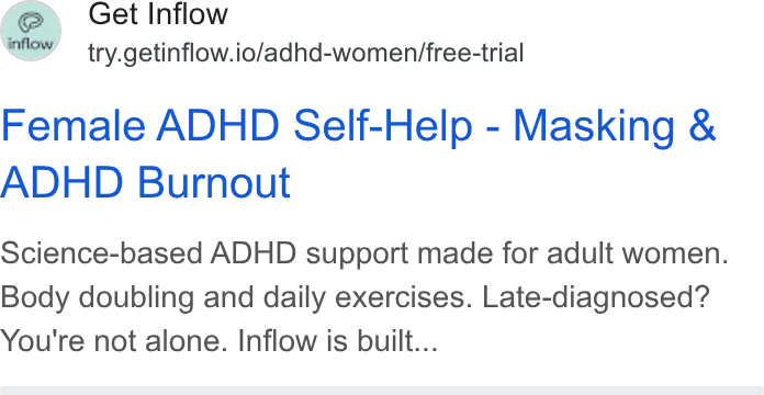 Inflow ad on Google Ads: fe\ Get Inflow e Y try.getinflow.io/adhd-women/free-trial Female ADHD Self-Help - Masking & ADHD Burnout Science-based ADHD support made for adult women. Body doubling and daily exercises. Late-diagnosed? You're not alone. Inflow is built...
