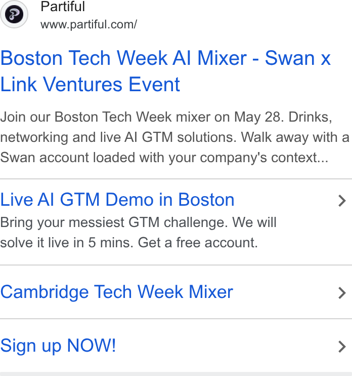 Partiful ad on Google Ads: Boston Tech Week Al Mixer - Swan x Link Ventures Event Join our Boston Tech Week mixer on May 28. Drinks, networking and live Al GTM solutions. Walk away with a Swan account loaded with your company's context... Live Al GTM Demo in Boston > Bring your messiest GTM challenge. We will solve it live in 5 mins. Get a free account. Cambridge Tech Week Mixer > Sign up NOW! >