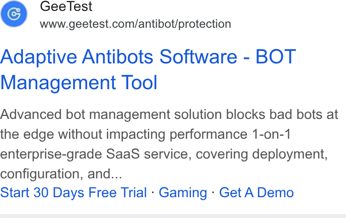 GeeTest ad on Google Ads: Adaptive Antibots Software - BOT Management Tool Advanced bot management solution blocks bad bots at the edge without impacting performance 1-on-1 enterprise-grade Saa S service, covering deployment, configuration, and... Start 30 Days Free Trial - Gaming - Get A Demo