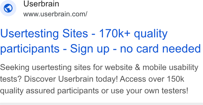 Userbrain ad on Google Ads: Usertesting Sites - 170k+ quality participants - Sign up - no card needed Seeking usertesting sites for website & mobile usability tests? Discover Userbrain today! Access over 150k quality assured participants or use your own testers!