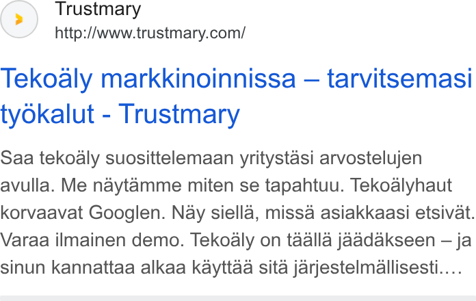 Trustmary ad on Google Ads: Tekoaly markkinoinnissa — tarvitsemasi ty Okalut - Trustmary Saa tekoaly suosittelemaan yritystasi arvostelujen avulla. Me naytamme miten se tapahtuu. Tekoalyhaut korvaavat Googlen. Nay siella, missa asiakkaasi etsivat. Varaa ilmainen demo. Tekoaly on taalla jaadakseen — ja sinun kannattaa alkaa kayttaa sita jarjestelmallisesti....