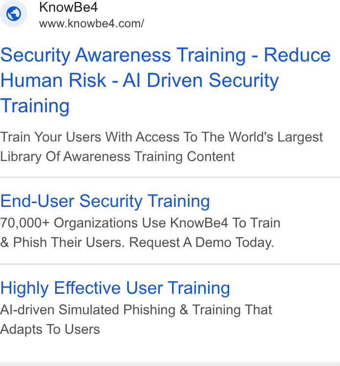 KnowBe4 ad on Google Ads: Security Awareness Training - Reduce Human Risk - Al Driven Security Training Train Your Users With Access To The World's Largest Library Of Awareness Training Content End-User Security Training 70,000+ Organizations Use Know Beé4 To Train Phish Their Users. Request A Demo Today. Highly Effective User Training Al-driven Simulated Phishing & Training That Adapts To Users