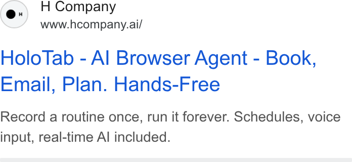 H Company ad on Google Ads: H Company www.hcompany.ai/ Holo Tab - Al Browser Agent - Book, Email, Plan. Hands-Free Record a routine once, run it forever. Schedules, voice input, real-time Al included.