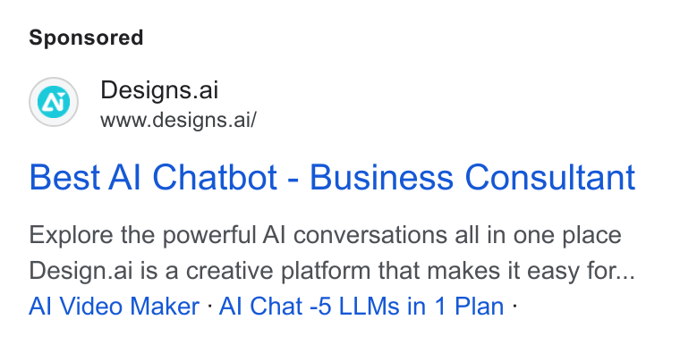 Designs.ai ad on Google Ads: Designs.ai www.designs.ai/ Best Al Chatbot - Business Consultant Explore the powerful Al conversations all in one place Design.ai is a creative platform that makes it easy for... Al Video Maker : Al Chat -5 LLMs in 1 Plan -