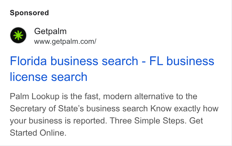 Palm ad on Google Ads: Florida business search - FL business license search Palm Lookup is the fast, modern alternative to the Secretary of State’s business search Know exactly how your business is reported. Three Simple Steps. Get Started Online.