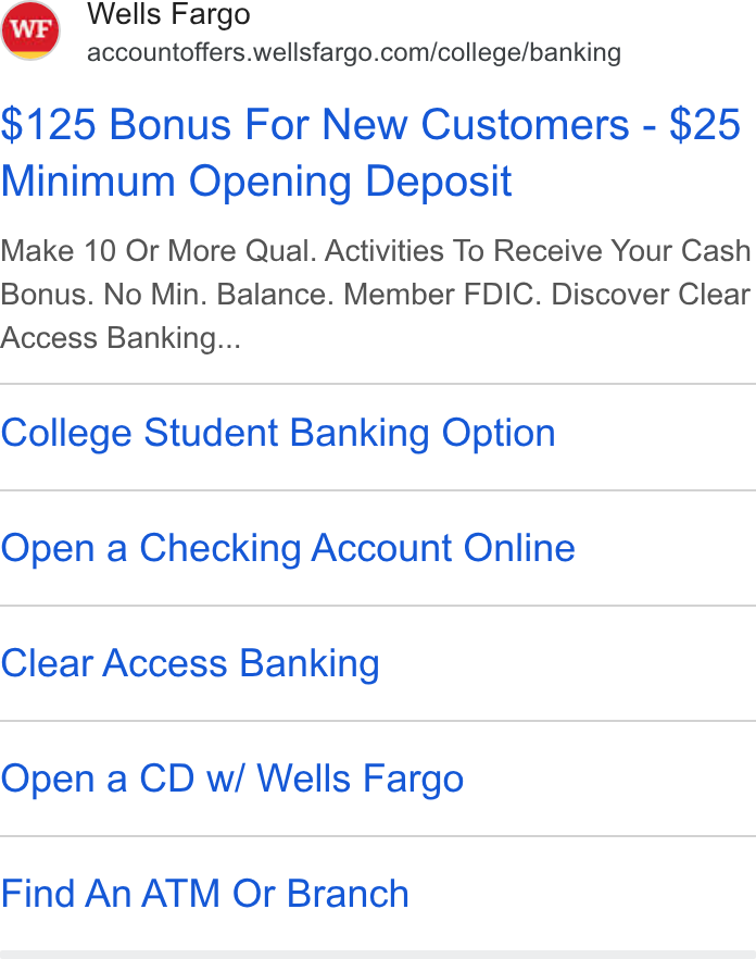 Wells Fargo ad on Google Ads: $125 Bonus For New Customers - $25 Minimum Opening Deposit Make 10 Or More Qual. Activities To Receive Your Cash Bonus. No Min. Balance. Member FDIC. Discover Clear Access Banking... College Student Banking Option Open a Checking Account Online Clear Access Banking Open a CD w/ Wells Fargo Find An ATM Or Branch