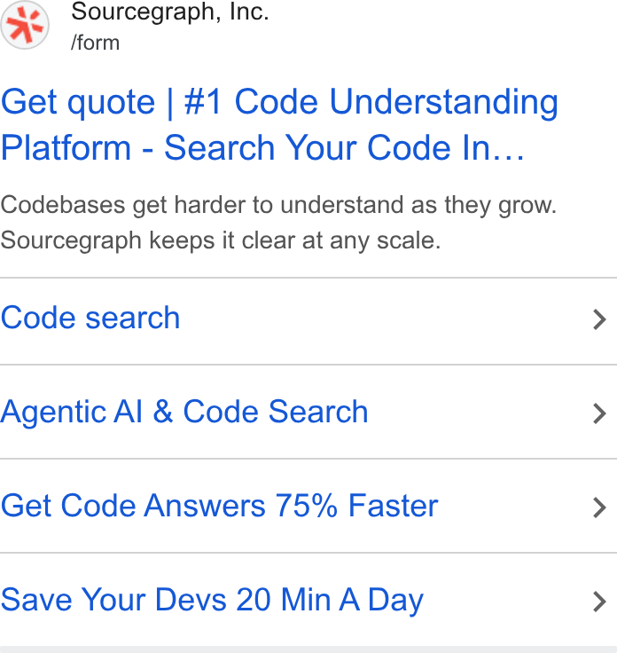 Sourcegraph ad on Google Ads: Sourcegraph, Inc. /form Get quote | #1 Code Understanding Platform - Search Your Code In... Codebases get harder to understand as they grow. Sourcegraph keeps it clear at any scale. Code search Agentic Al & Code Search Get Code Answers 75% Faster Save Your Devs 20 Min A Day