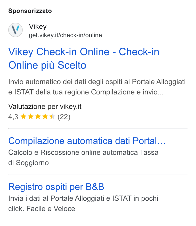 Vikey ad on Google Ads: Sponsorizzato Vikey Check-in Online - Check-in Online piu Scelto Invio automatico dei dati degli ospiti al Portale Alloggiati e ISTAT della tua regione Compilazione e invio... Valutazione per vikey.it 4,3 ®& k K ICK (22) Compilazione automatica dati Portal... Calcolo e Riscossione online automatica Tassa di Soggiorno Registro ospiti per B& B Invia j dati al Portale Alloggiati e ISTAT in pochi click. Facile e Veloce