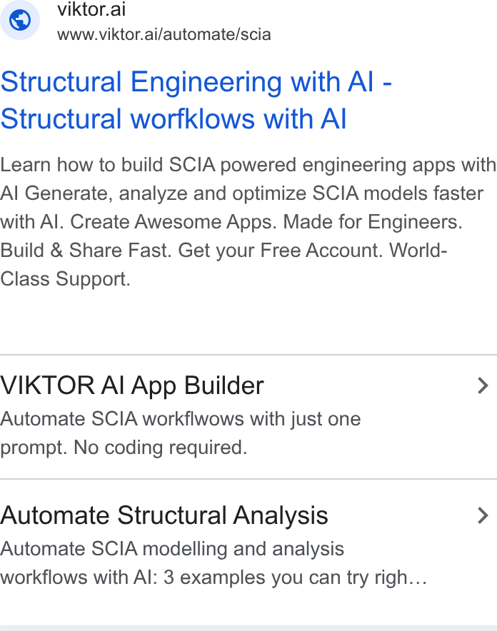VIKTOR ad on Google Ads: viktor.ai www.viktor.ai/automate/scia Structural Engineering with Al - Structural worfklows with Al Learn how to build SCIA powered engineering apps with Al Generate, analyze and optimize SCIA models faster with Al. Create Awesome Apps. Made for Engineers. Build & Share Fast. Get your Free Account. World- Class Support. VIKTOR Al App Builder > Automate SCIA workflwows with just one prompt. No coding required. Automate Structural Analysis > Automate SCIA modelling and analysis workflows with Al: 3 examples you can try righ...