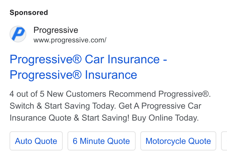 Progressive ad on Google Ads: Progressive® Car Insurance - Progressive® Insurance 4 out of 5 New Customers Recommend Progressive®. Switch & Start Saving Today. Get A Progressive Car Insurance Quote & Start Saving! Buy Online Today. Auto Quote | | 6 Minute Quote | | Motorcycle Quote [