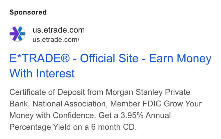 E*Trade Financial ad on Google Ads: ¥ us.etrade.com/ E*TRADE® - Official Site - Earn Money With Interest Certificate of Deposit from Morgan Stanley Private Bank, National Association, Member FDIC Grow Your Money with Confidence. Get a 3.95% Annual Percentage Yield on a 6 month CD.