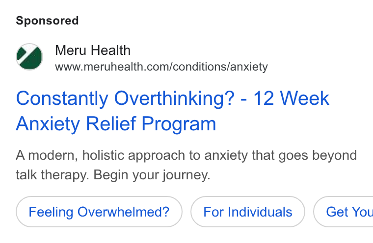 Meru Health ad on Google Ads: Constantly Overthinking? - 12 Week Anxiety Relief Program A modern, holistic approach to anxiety that goes beyond talk therapy. Begin your journey. Feeling Overwhelmed? For Individuals } ( Get You