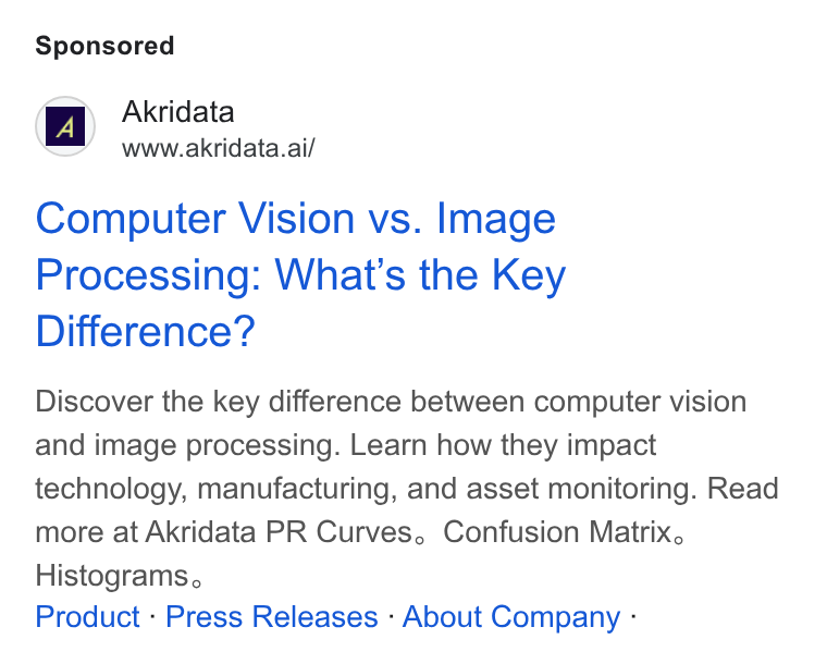 Akridata ad on Google Ads: Akridata AAR Wwww.akridata.ai/ Computer Vision vs. Image Processing: What's the Key Difference? Discover the key difference between computer vision and image processing. Learn how they impact technology, manufacturing, and asset monitoring. Read more at Akridata PR Curves, Confusion Matrix. Histograms, Product - Press Releases - About Company -