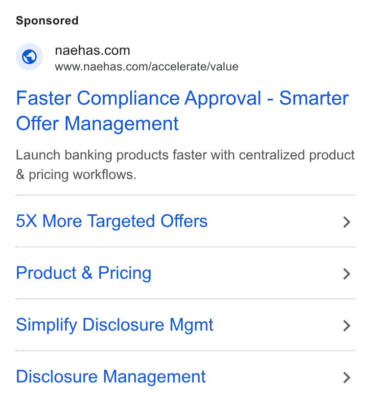 Naehas ad on Google Ads: Www.naehas.com/accelerate/value Faster Compliance Approval - Smarter Offer Management Launch banking products faster with centralized product & pricing workflows. 5X More Targeted Offers > Product & Pricing > Simplify Disclosure Mgmt > Disclosure Management >
