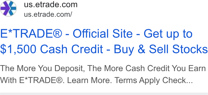 E*Trade Financial ad on Google Ads: #% us.etrade.com/ E*TRADE® - Official Site - Get up to $1,500 Cash Credit - Buy & Sell Stocks The More You Deposit, The More Cash Credit You Earn With E*TRADE®. Learn More. Terms Apply Check...