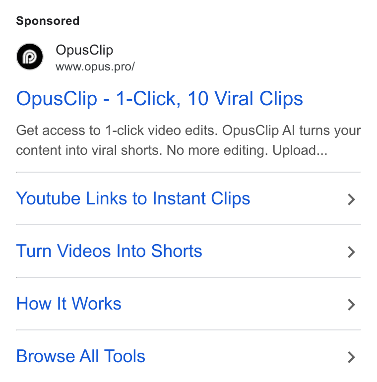 OpusClip ad on Google Ads: Opus Clip Wwww.opus.pro/ Opus Clip - 1-Click, 10 Viral Clips Get access to 1-click video edits. Opus Clip Al turns your content into viral shorts. No more editing. Upload... Youtube Links to Instant Clips > Turn Videos Into Shorts > How It Works > Browse All Tools >