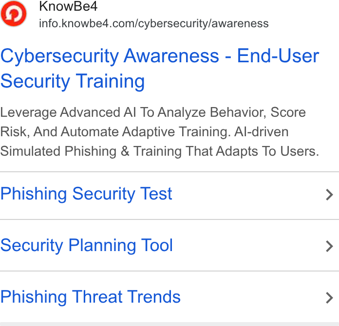 KnowBe4 ad on Google Ads: Cybersecurity Awareness - End-User Security Training Leverage Advanced Al To Analyze Behavior, Score Risk, And Automate Adaptive Training. Al-driven Simulated Phishing & Training That Adapts To Users. Phishing Security Test Security Planning Tool Phishing Threat Trends