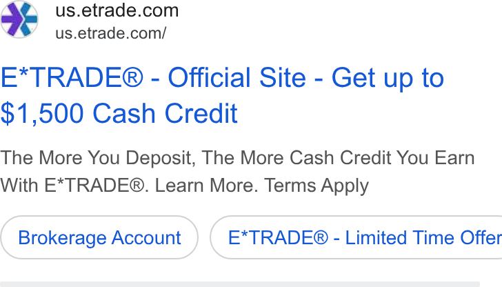 E*Trade Financial ad on Google Ads: 4 us.etrade.com/ E*TRADE® - Official Site - Get up to $1,500 Cash Credit The More You Deposit, The More Cash Credit You Earn With E*TRADE®. Learn More. Terms Apply Brokerage Account } ( E*TRADE® - Limited Time Offer