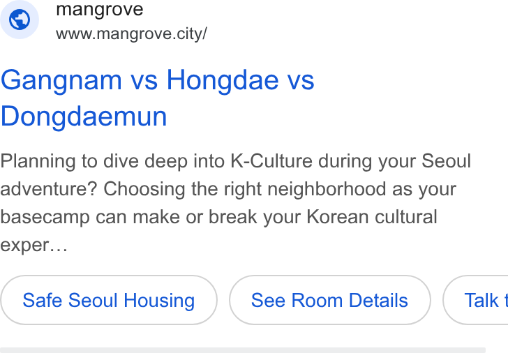 Channel Corporation ad on Google Ads: © mangrove www.mangrove.city/ Gangnam vs Hongdae vs Dongdaemun Planning to dive deep into K-Culture during your Seoul adventure? Choosing the right neighborhood as your basecamp can make or break your Korean cultural exper... Safe Seoul Housing See Room Details } ( Talk 1
