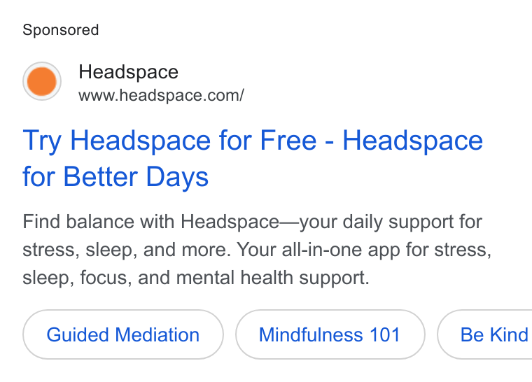 Headspace ad on Google Ads: Try Headspace for Free - Headspace for Better Days Find balance with Headspace—your daily support for stress, sleep, and more. Your all-in-one app for stress, sleep, focus, and mental health support. Guided Mediation Mindfulness 101 ( Be Kind